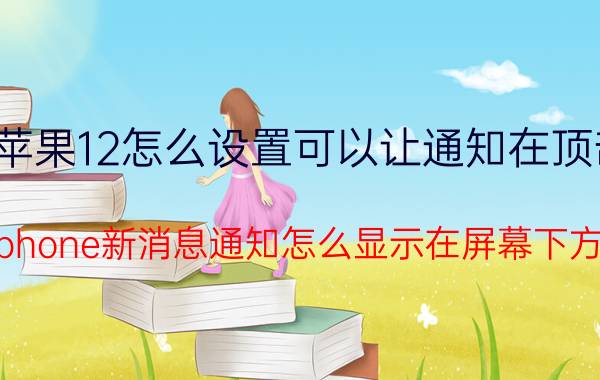 苹果12怎么设置可以让通知在顶部 Iphone新消息通知怎么显示在屏幕下方？